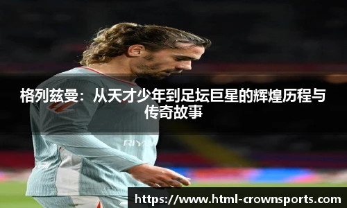 格列兹曼:从天才少年到足坛巨星的辉煌历程与传奇故事