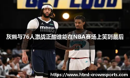 灰熊与76人激战正酣谁能在NBA赛场上笑到最后
